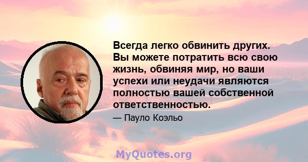 Всегда легко обвинить других. Вы можете потратить всю свою жизнь, обвиняя мир, но ваши успехи или неудачи являются полностью вашей собственной ответственностью.