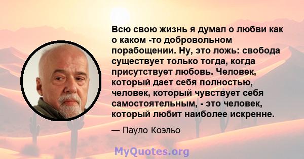 Всю свою жизнь я думал о любви как о каком -то добровольном порабощении. Ну, это ложь: свобода существует только тогда, когда присутствует любовь. Человек, который дает себя полностью, человек, который чувствует себя