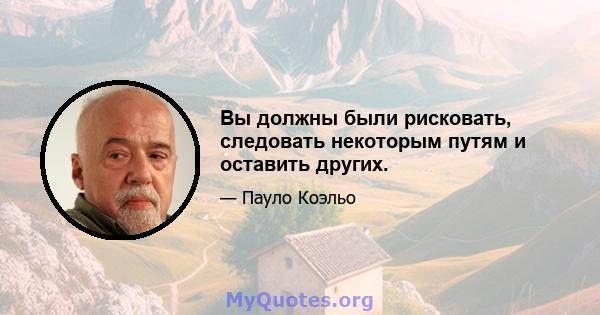 Вы должны были рисковать, следовать некоторым путям и оставить других.