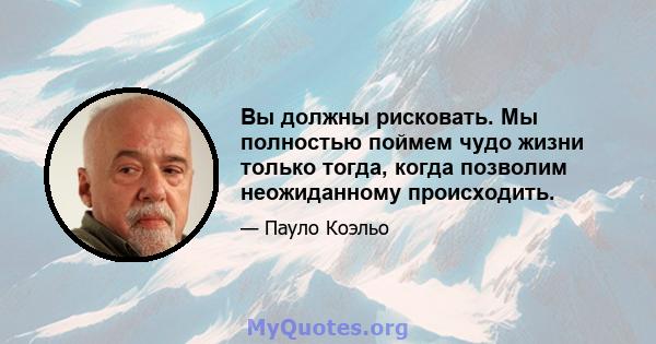 Вы должны рисковать. Мы полностью поймем чудо жизни только тогда, когда позволим неожиданному происходить.