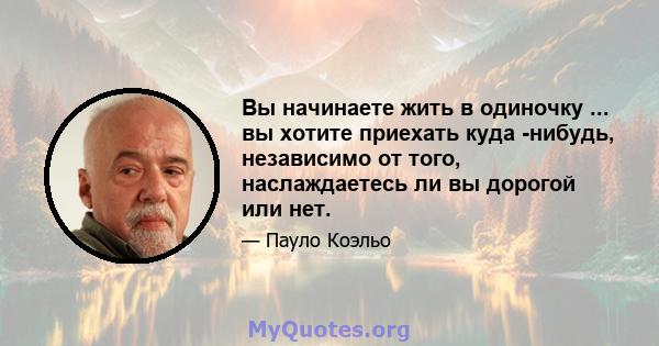 Вы начинаете жить в одиночку ... вы хотите приехать куда -нибудь, независимо от того, наслаждаетесь ли вы дорогой или нет.