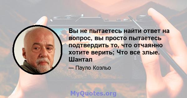 Вы не пытаетесь найти ответ на вопрос, вы просто пытаетесь подтвердить то, что отчаянно хотите верить; Что все злые. Шантал