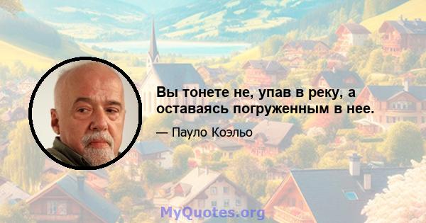 Вы тонете не, упав в реку, а оставаясь погруженным в нее.