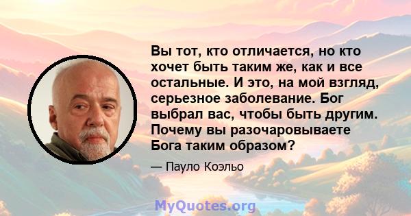 Вы тот, кто отличается, но кто хочет быть таким же, как и все остальные. И это, на мой взгляд, серьезное заболевание. Бог выбрал вас, чтобы быть другим. Почему вы разочаровываете Бога таким образом?