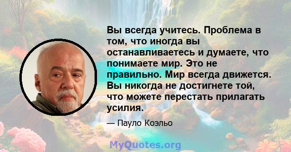 Вы всегда учитесь. Проблема в том, что иногда вы останавливаетесь и думаете, что понимаете мир. Это не правильно. Мир всегда движется. Вы никогда не достигнете той, что можете перестать прилагать усилия.