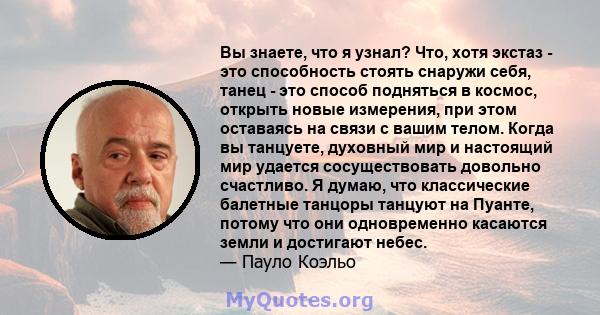 Вы знаете, что я узнал? Что, хотя экстаз - это способность стоять снаружи себя, танец - это способ подняться в космос, открыть новые измерения, при этом оставаясь на связи с вашим телом. Когда вы танцуете, духовный мир