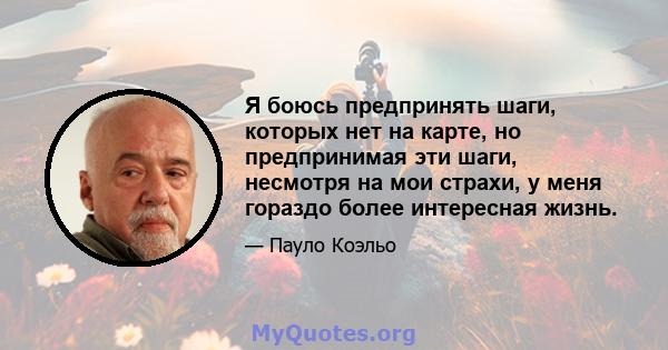 Я боюсь предпринять шаги, которых нет на карте, но предпринимая эти шаги, несмотря на мои страхи, у меня гораздо более интересная жизнь.