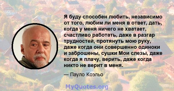 Я буду способен любить, независимо от того, любим ли меня в ответ, дать, когда у меня ничего не хватает, счастливо работать, даже в разгар трудностей, протянуть мою руку, даже когда они совершенно одиноки и заброшены,