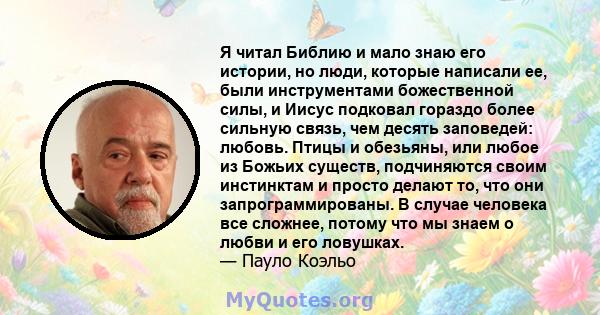 Я читал Библию и мало знаю его истории, но люди, которые написали ее, были инструментами божественной силы, и Иисус подковал гораздо более сильную связь, чем десять заповедей: любовь. Птицы и обезьяны, или любое из