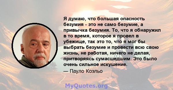 Я думаю, что большая опасность безумия - это не само безумие, а привычка безумия. То, что я обнаружил в то время, которое я провел в убежище, так это то, что я мог бы выбрать безумие и провести всю свою жизнь, не