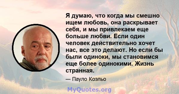 Я думаю, что когда мы смешно ищем любовь, она раскрывает себя, и мы привлекаем еще больше любви. Если один человек действительно хочет нас, все это делают. Но если бы были одиноки, мы становимся еще более одинокими.