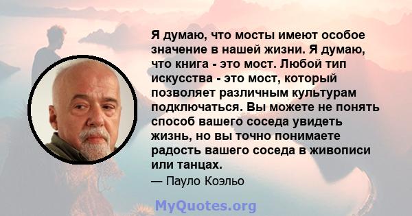 Я думаю, что мосты имеют особое значение в нашей жизни. Я думаю, что книга - это мост. Любой тип искусства - это мост, который позволяет различным культурам подключаться. Вы можете не понять способ вашего соседа увидеть 