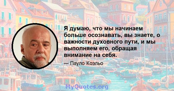 Я думаю, что мы начинаем больше осознавать, вы знаете, о важности духовного пути, и мы выполняем его, обращая внимание на себя.