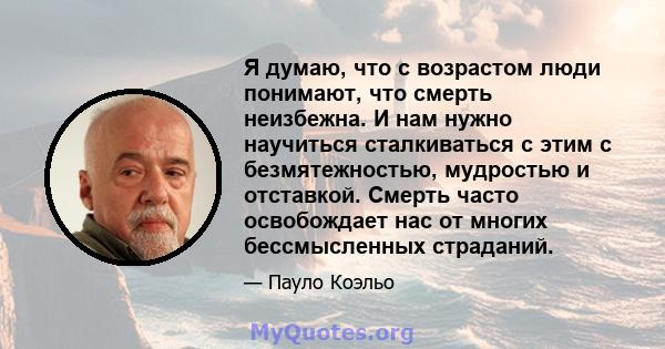 Я думаю, что с возрастом люди понимают, что смерть неизбежна. И нам нужно научиться сталкиваться с этим с безмятежностью, мудростью и отставкой. Смерть часто освобождает нас от многих бессмысленных страданий.