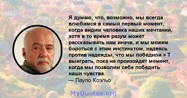 Я думаю, что, возможно, мы всегда влюбимся в самый первый момент, когда видим человека наших мечтаний, хотя в то время разум может рассказывать нам иначе, и мы можем бороться с этим инстинктом, надеясь против надежды,