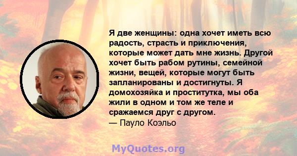 Я две женщины: одна хочет иметь всю радость, страсть и приключения, которые может дать мне жизнь. Другой хочет быть рабом рутины, семейной жизни, вещей, которые могут быть запланированы и достигнуты. Я домохозяйка и