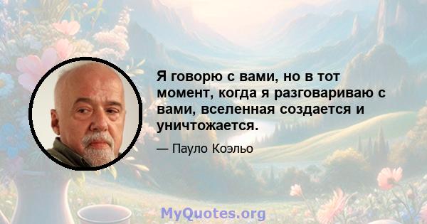 Я говорю с вами, но в тот момент, когда я разговариваю с вами, вселенная создается и уничтожается.