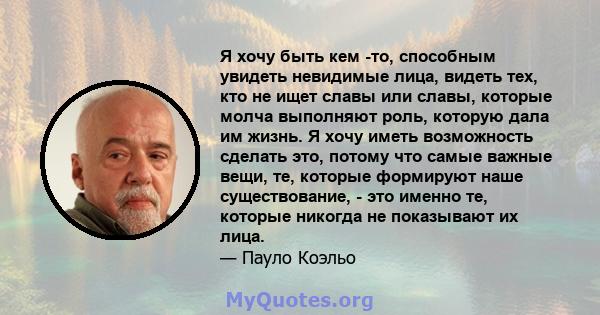 Я хочу быть кем -то, способным увидеть невидимые лица, видеть тех, кто не ищет славы или славы, которые молча выполняют роль, которую дала им жизнь. Я хочу иметь возможность сделать это, потому что самые важные вещи,