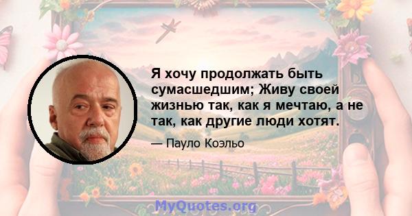 Я хочу продолжать быть сумасшедшим; Живу своей жизнью так, как я мечтаю, а не так, как другие люди хотят.