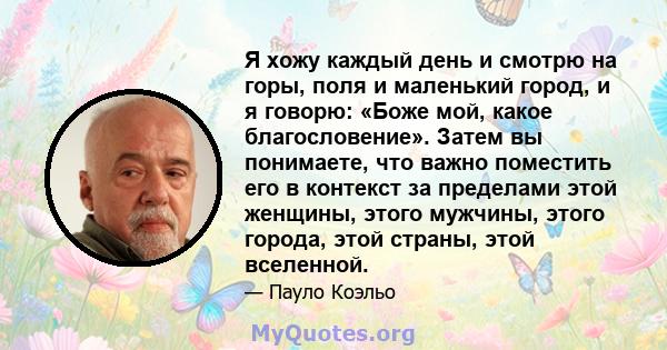 Я хожу каждый день и смотрю на горы, поля и маленький город, и я говорю: «Боже мой, какое благословение». Затем вы понимаете, что важно поместить его в контекст за пределами этой женщины, этого мужчины, этого города,