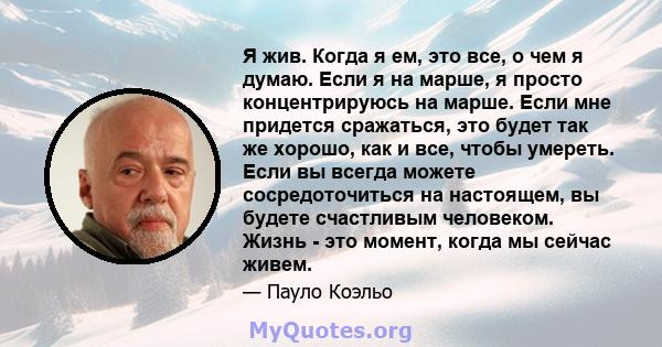 Я жив. Когда я ем, это все, о чем я думаю. Если я на марше, я просто концентрируюсь на марше. Если мне придется сражаться, это будет так же хорошо, как и все, чтобы умереть. Если вы всегда можете сосредоточиться на