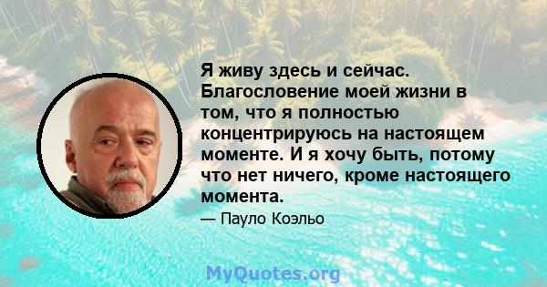 Я живу здесь и сейчас. Благословение моей жизни в том, что я полностью концентрируюсь на настоящем моменте. И я хочу быть, потому что нет ничего, кроме настоящего момента.