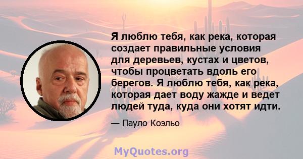 Я люблю тебя, как река, которая создает правильные условия для деревьев, кустах и ​​цветов, чтобы процветать вдоль его берегов. Я люблю тебя, как река, которая дает воду жажде и ведет людей туда, куда они хотят идти.