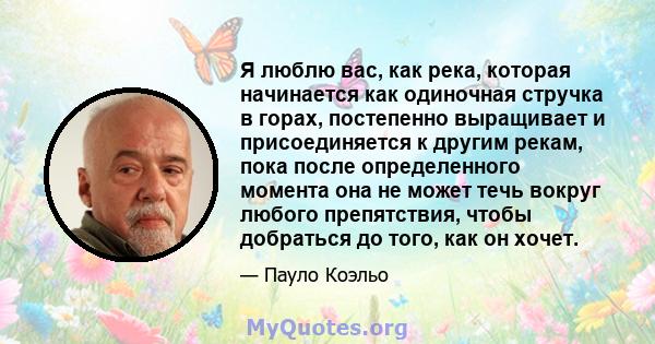 Я люблю вас, как река, которая начинается как одиночная стручка в горах, постепенно выращивает и присоединяется к другим рекам, пока после определенного момента она не может течь вокруг любого препятствия, чтобы