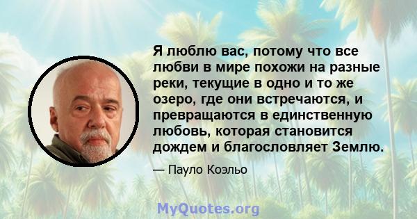 Я люблю вас, потому что все любви в мире похожи на разные реки, текущие в одно и то же озеро, где они встречаются, и превращаются в единственную любовь, которая становится дождем и благословляет Землю.