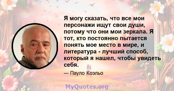 Я могу сказать, что все мои персонажи ищут свои души, потому что они мои зеркала. Я тот, кто постоянно пытается понять мое место в мире, и литература - лучший способ, который я нашел, чтобы увидеть себя.