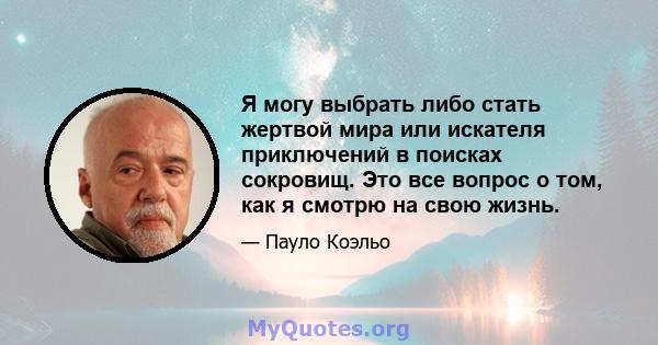 Я могу выбрать либо стать жертвой мира или искателя приключений в поисках сокровищ. Это все вопрос о том, как я смотрю на свою жизнь.