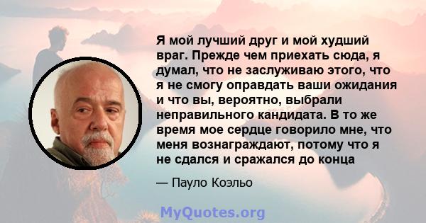 Я мой лучший друг и мой худший враг. Прежде чем приехать сюда, я думал, что не заслуживаю этого, что я не смогу оправдать ваши ожидания и что вы, вероятно, выбрали неправильного кандидата. В то же время мое сердце