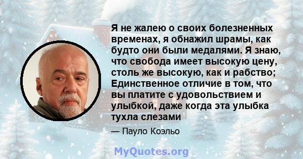 Я не жалею о своих болезненных временах, я обнажил шрамы, как будто они были медалями. Я знаю, что свобода имеет высокую цену, столь же высокую, как и рабство; Единственное отличие в том, что вы платите с удовольствием