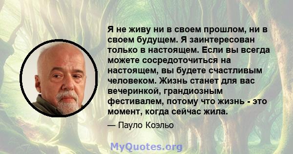 Я не живу ни в своем прошлом, ни в своем будущем. Я заинтересован только в настоящем. Если вы всегда можете сосредоточиться на настоящем, вы будете счастливым человеком. Жизнь станет для вас вечеринкой, грандиозным