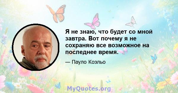 Я не знаю, что будет со мной завтра. Вот почему я не сохраняю все возможное на последнее время.