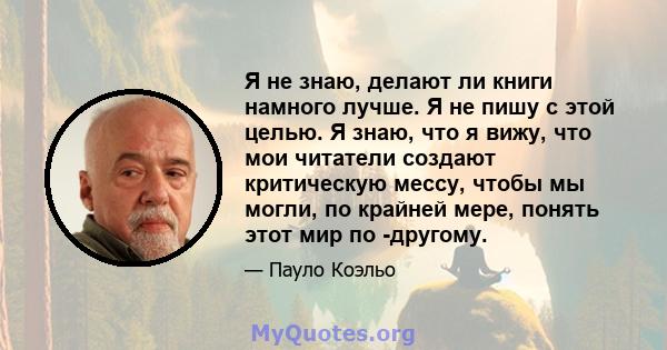 Я не знаю, делают ли книги намного лучше. Я не пишу с этой целью. Я знаю, что я вижу, что мои читатели создают критическую мессу, чтобы мы могли, по крайней мере, понять этот мир по -другому.