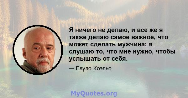 Я ничего не делаю, и все же я также делаю самое важное, что может сделать мужчина: я слушаю то, что мне нужно, чтобы услышать от себя.