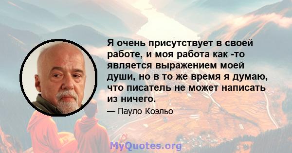 Я очень присутствует в своей работе, и моя работа как -то является выражением моей души, но в то же время я думаю, что писатель не может написать из ничего.