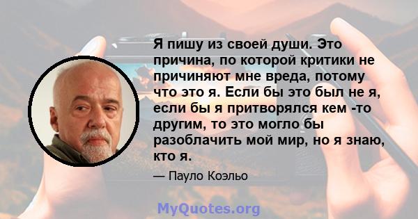 Я пишу из своей души. Это причина, по которой критики не причиняют мне вреда, потому что это я. Если бы это был не я, если бы я притворялся кем -то другим, то это могло бы разоблачить мой мир, но я знаю, кто я.