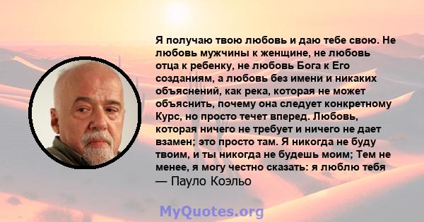 Я получаю твою любовь и даю тебе свою. Не любовь мужчины к женщине, не любовь отца к ребенку, не любовь Бога к Его созданиям, а любовь без имени и никаких объяснений, как река, которая не может объяснить, почему она