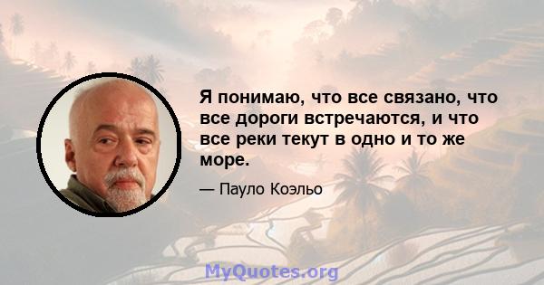 Я понимаю, что все связано, что все дороги встречаются, и что все реки текут в одно и то же море.