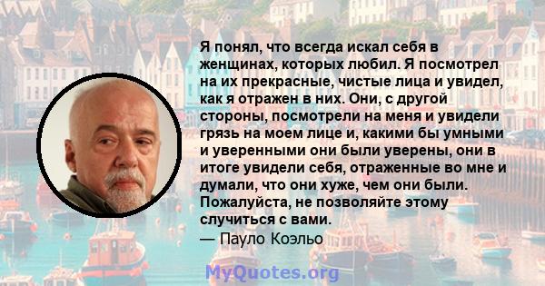 Я понял, что всегда искал себя в женщинах, которых любил. Я посмотрел на их прекрасные, чистые лица и увидел, как я отражен в них. Они, с другой стороны, посмотрели на меня и увидели грязь на моем лице и, какими бы