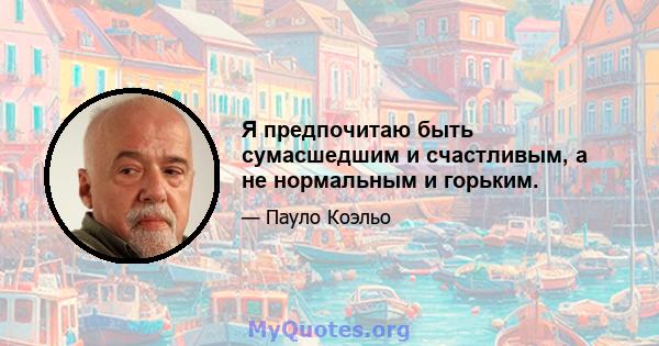 Я предпочитаю быть сумасшедшим и счастливым, а не нормальным и горьким.