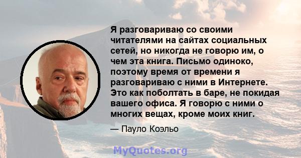 Я разговариваю со своими читателями на сайтах социальных сетей, но никогда не говорю им, о чем эта книга. Письмо одиноко, поэтому время от времени я разговариваю с ними в Интернете. Это как поболтать в баре, не покидая