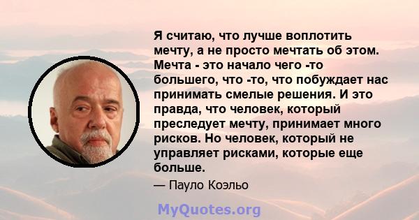 Я считаю, что лучше воплотить мечту, а не просто мечтать об этом. Мечта - это начало чего -то большего, что -то, что побуждает нас принимать смелые решения. И это правда, что человек, который преследует мечту, принимает 