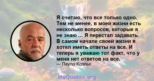 Я считаю, что все только одно. Тем не менее, в моей жизни есть несколько вопросов, которые я не знаю ... Я перестал задавать. В самом начале своей жизни я хотел иметь ответы на все. И теперь я уважаю тот факт, что у