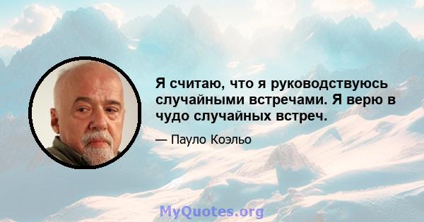 Я считаю, что я руководствуюсь случайными встречами. Я верю в чудо случайных встреч.