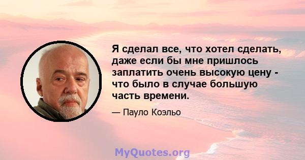 Я сделал все, что хотел сделать, даже если бы мне пришлось заплатить очень высокую цену - что было в случае большую часть времени.