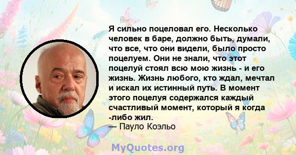 Я сильно поцеловал его. Несколько человек в баре, должно быть, думали, что все, что они видели, было просто поцелуем. Они не знали, что этот поцелуй стоял всю мою жизнь - и его жизнь. Жизнь любого, кто ждал, мечтал и