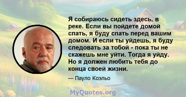 Я собираюсь сидеть здесь, в реке. Если вы пойдете домой спать, я буду спать перед вашим домом. И если ты уйдешь, я буду следовать за тобой - пока ты не скажешь мне уйти. Тогда я уйду. Но я должен любить тебя до конца